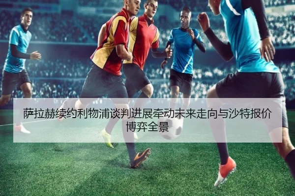 萨拉赫续约利物浦谈判进展牵动未来走向与沙特报价博弈全景