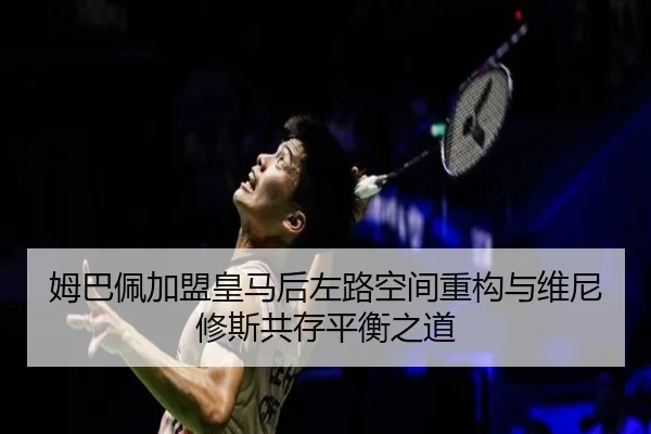 姆巴佩加盟皇马后左路空间重构与维尼修斯共存平衡之道