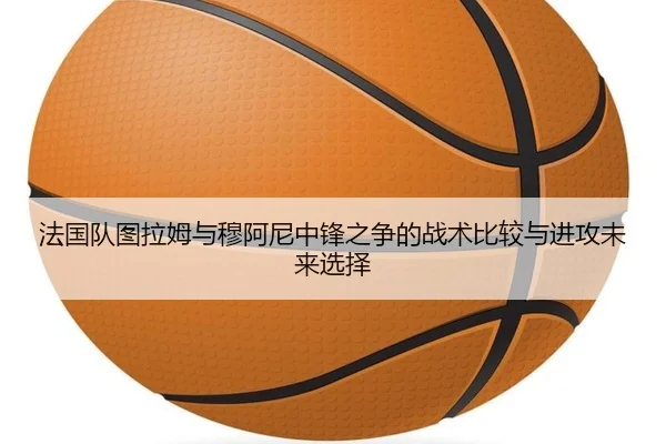 法国队图拉姆与穆阿尼中锋之争的战术比较与进攻未来选择