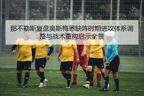那不勒斯复盘奥斯梅恩缺阵时期进攻体系调整与战术重构启示全景