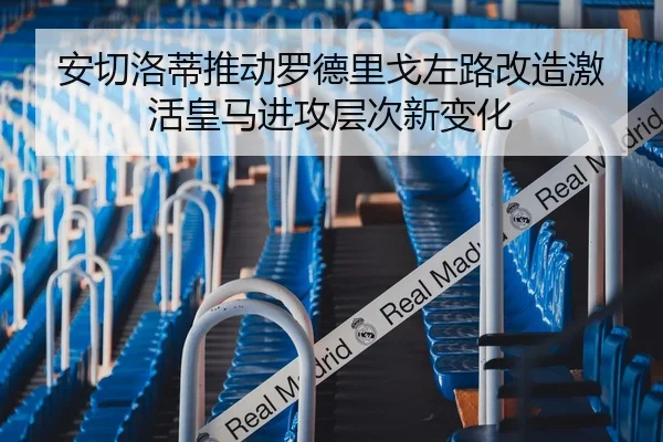 安切洛蒂推动罗德里戈左路改造激活皇马进攻层次新变化