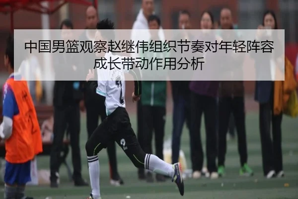 中国男篮观察赵继伟组织节奏对年轻阵容成长带动作用分析