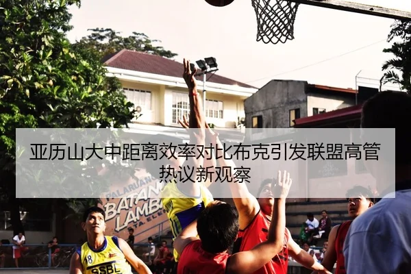 亚历山大中距离效率对比布克引发联盟高管热议新观察