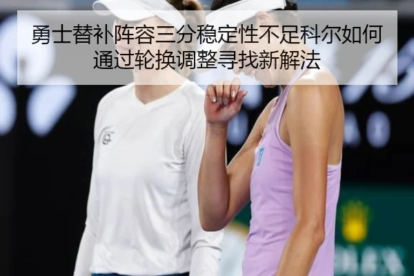 勇士替补阵容三分稳定性不足科尔如何通过轮换调整寻找新解法