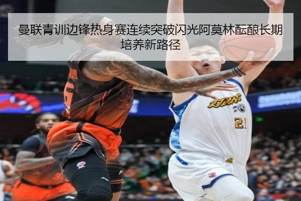 曼联青训边锋热身赛连续突破闪光阿莫林酝酿长期培养新路径